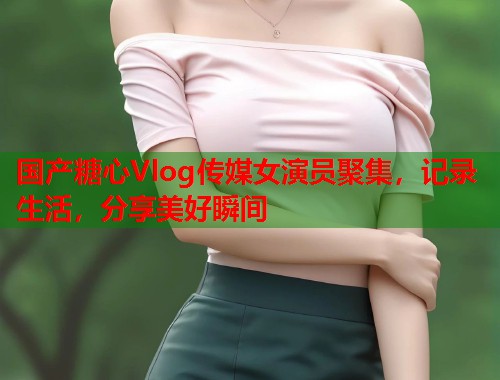 国产糖心Vlog传媒女演员聚集，记录生活，分享美好瞬间  第1张
