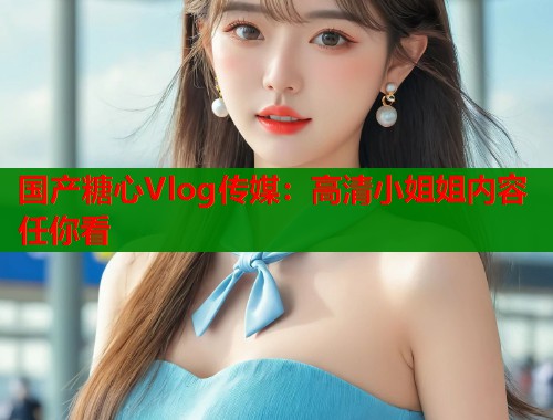 国产糖心Vlog传媒：高清小姐姐内容任你看  第1张