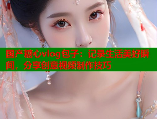 国产糖心vlog包子：记录生活美好瞬间，分享创意视频制作技巧  第2张