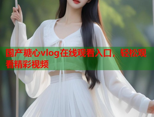 国产糖心vlog在线观看入口，轻松观看精彩视频  第1张