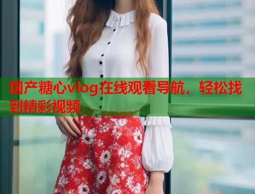 国产糖心vlog在线观看导航，轻松找到精彩视频  第1张