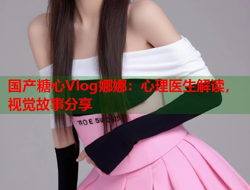 国产糖心Vlog娜娜：心理医生解读，视觉故事分享  第1张