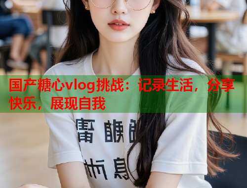 国产糖心vlog挑战：记录生活，分享快乐，展现自我  第1张