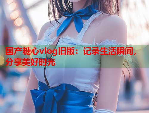 国产糖心vlog旧版：记录生活瞬间，分享美好时光  第2张