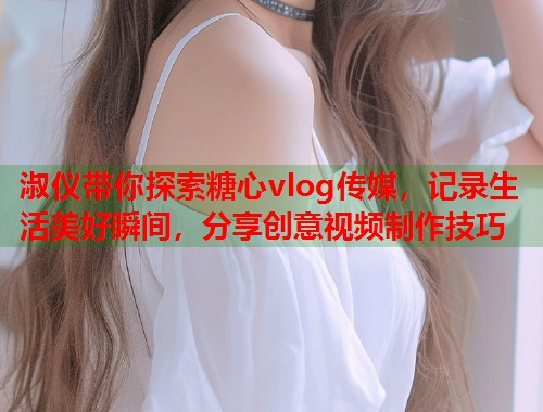 淑仪带你探索糖心vlog传媒，记录生活美好瞬间，分享创意视频制作技巧  第1张
