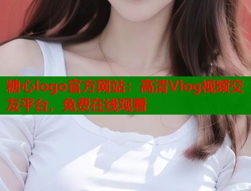 糖心logo官方网站：高清Vlog视频交友平台，免费在线观看  第2张