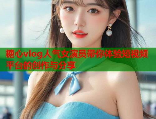 糖心vlog人气女演员带你体验短视频平台的创作与分享  第1张