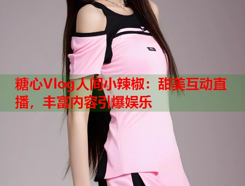 糖心Vlog人间小辣椒：甜美互动直播，丰富内容引爆娱乐  第1张