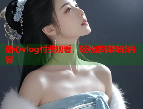 糖心vlog付费观看，轻松解锁精彩内容  第1张