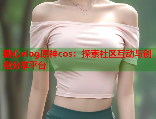 糖心vlog原神cos：探索社区互动与创意分享平台  第1张