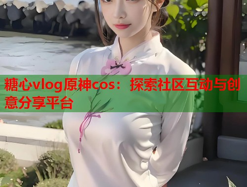 糖心vlog原神cos：探索社区互动与创意分享平台  第2张