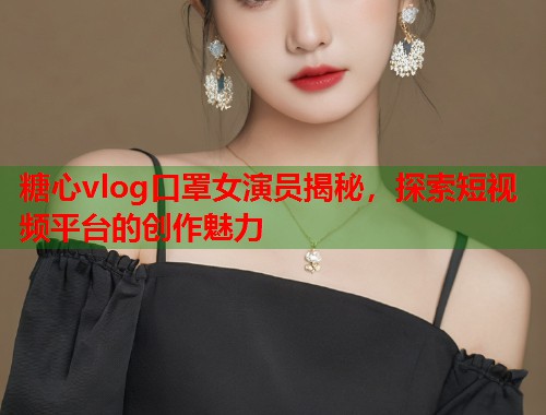 糖心vlog口罩女演员揭秘，探索短视频平台的创作魅力  第1张