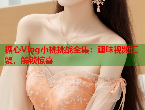 糖心Vlog小桃挑战全集：趣味视频汇聚，解锁惊喜  第1张