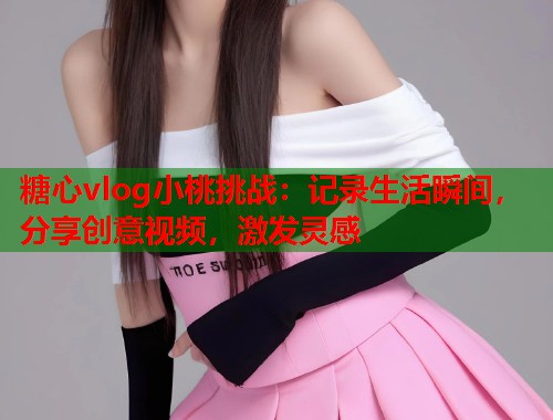 糖心vlog小桃挑战：记录生活瞬间，分享创意视频，激发灵感  第1张