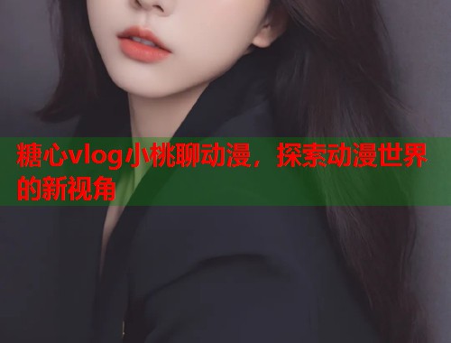 糖心vlog小桃聊动漫，探索动漫世界的新视角  第1张