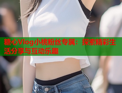 糖心Vlog小桃粉丝专属：探索精彩生活分享与互动乐趣  第2张