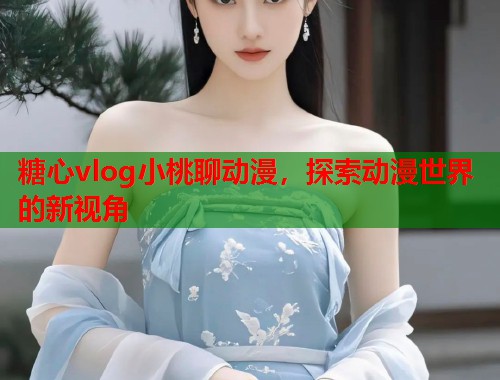 糖心vlog小桃聊动漫，探索动漫世界的新视角  第2张