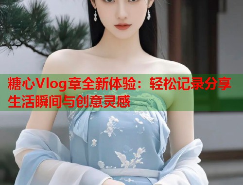 糖心Vlog章全新体验：轻松记录分享生活瞬间与创意灵感  第1张