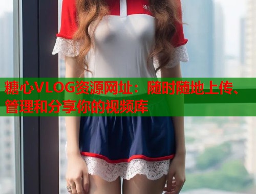 糖心VLOG资源网址：随时随地上传、管理和分享你的视频库  第1张