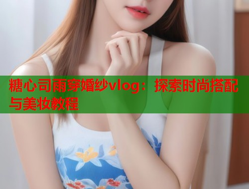糖心司雨穿婚纱vlog：探索时尚搭配与美妆教程  第1张