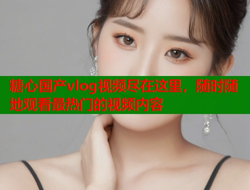 糖心国产vlog视频尽在这里，随时随地观看最热门的视频内容  第1张