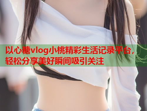 以心糖vlog小桃精彩生活记录平台，轻松分享美好瞬间吸引关注  第1张