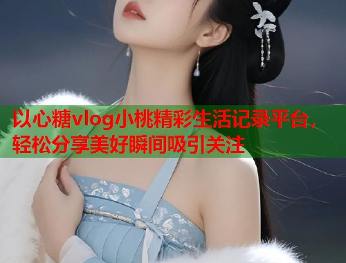 以心糖vlog小桃精彩生活记录平台，轻松分享美好瞬间吸引关注  第2张