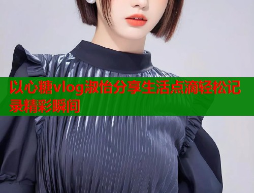 以心糖vlog淑怡分享生活点滴轻松记录精彩瞬间  第1张
