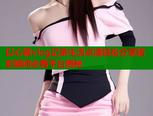 以心糖vlog记录生活点滴轻松分享精彩瞬间必看平台揭秘  第1张