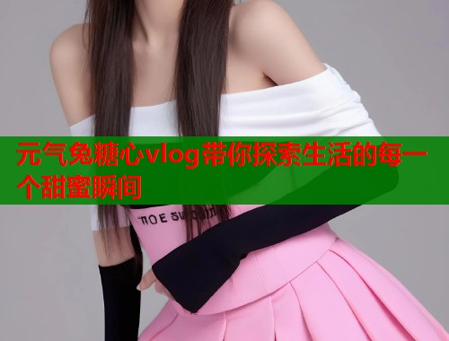 元气兔糖心vlog带你探索生活的每一个甜蜜瞬间  第1张
