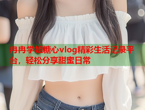 冉冉学姐糖心vlog精彩生活记录平台，轻松分享甜蜜日常  第1张