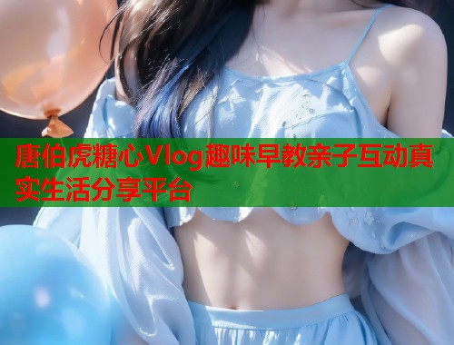 唐伯虎糖心Vlog趣味早教亲子互动真实生活分享平台  第1张