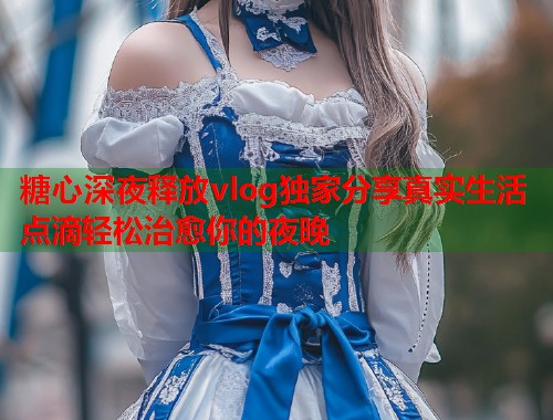 糖心深夜释放vlog独家分享真实生活点滴轻松治愈你的夜晚  第1张