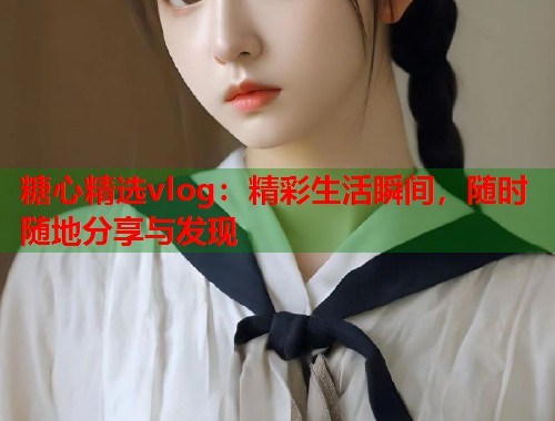 糖心精选vlog：精彩生活瞬间，随时随地分享与发现  第1张
