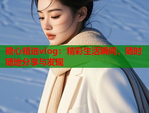 糖心精选vlog：精彩生活瞬间，随时随地分享与发现  第2张