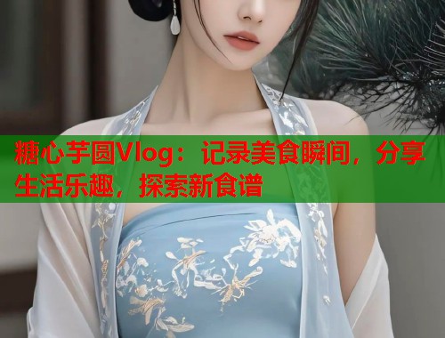 糖心芋圆Vlog：记录美食瞬间，分享生活乐趣，探索新食谱  第1张