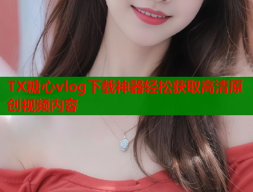 TX糖心vlog下载神器轻松获取高清原创视频内容  第2张