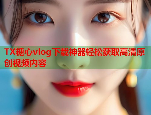 TX糖心vlog下载神器轻松获取高清原创视频内容  第1张