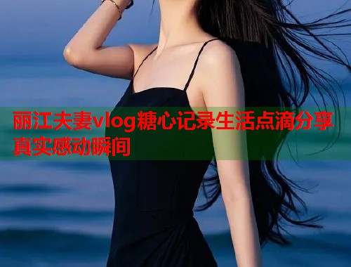 丽江夫妻vlog糖心记录生活点滴分享真实感动瞬间  第1张