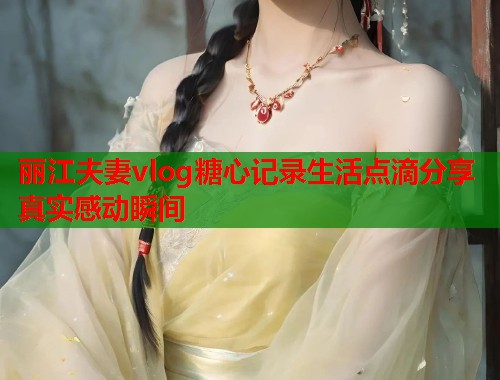 丽江夫妻vlog糖心记录生活点滴分享真实感动瞬间  第2张