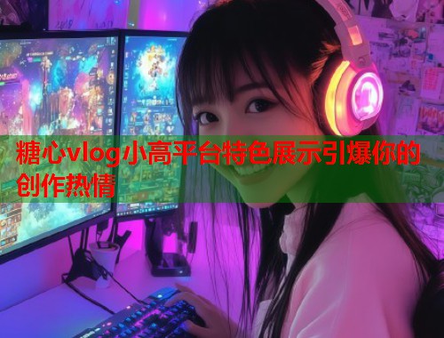 糖心vlog小高平台特色展示引爆你的创作热情  第1张