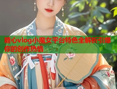 糖心vlog小魔女平台特色全解析引爆你的创作热情  第2张