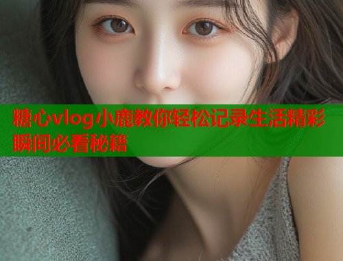 糖心vlog小鹿教你轻松记录生活精彩瞬间必看秘籍  第1张