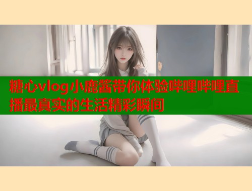 糖心vlog小鹿酱带你体验哔哩哔哩直播最真实的生活精彩瞬间  第1张