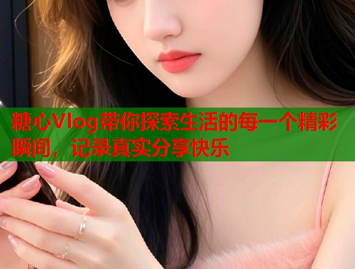 糖心Vlog带你探索生活的每一个精彩瞬间，记录真实分享快乐  第1张