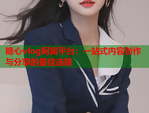 糖心vlog阿离平台：一站式内容创作与分享的最佳选择  第1张