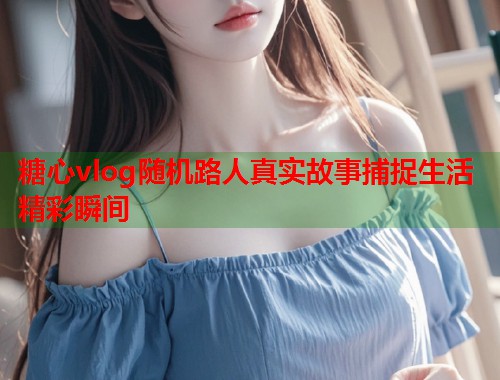 糖心vlog随机路人真实故事捕捉生活精彩瞬间  第2张