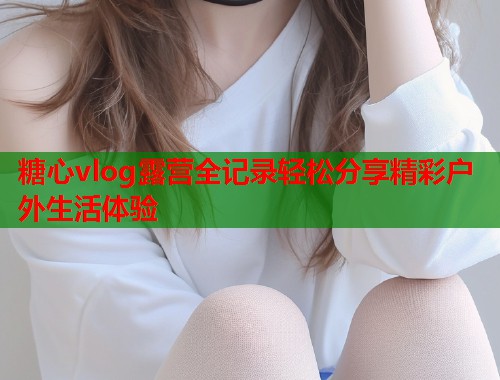 糖心vlog露营全记录轻松分享精彩户外生活体验  第1张