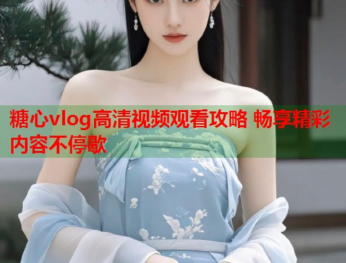 糖心vlog高清视频观看攻略 畅享精彩内容不停歇  第2张