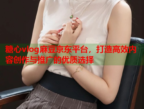 糖心vlog麻豆京东平台，打造高效内容创作与推广的优质选择  第1张